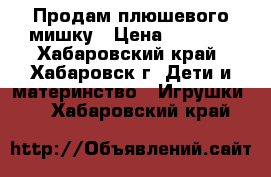 Продам плюшевого мишку › Цена ­ 1 000 - Хабаровский край, Хабаровск г. Дети и материнство » Игрушки   . Хабаровский край